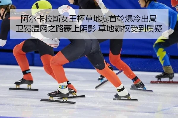 阿尔卡拉斯女王杯草地赛首轮爆冷出局 卫冕温网之路蒙上阴影 草地霸权受到质疑